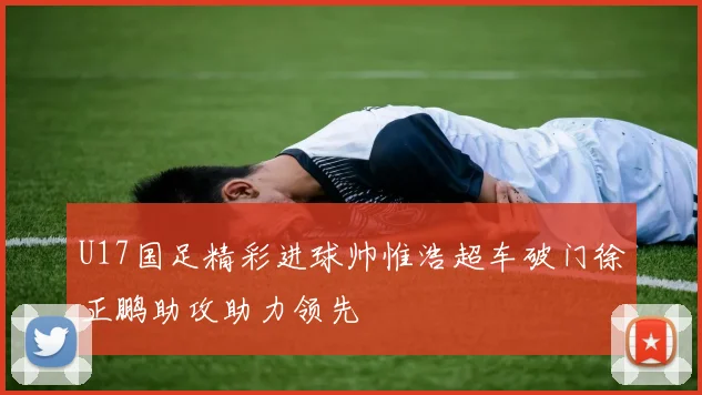 U17国足精彩进球帅惟浩超车破门徐正鹏助攻助力领先