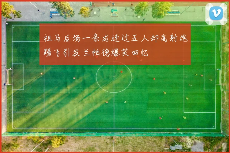 祖马后场一条龙连过五人却高射炮踢飞引发兰帕德爆笑回忆