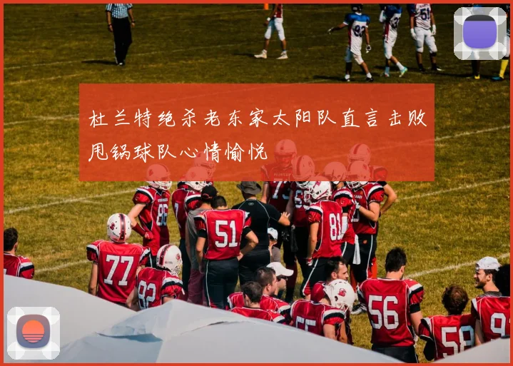 杜兰特绝杀老东家太阳队直言击败甩锅球队心情愉悦