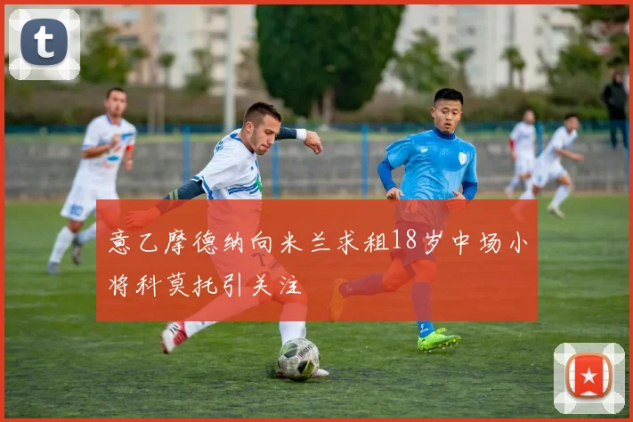 意乙摩德纳向米兰求租18岁中场小将科莫托引关注