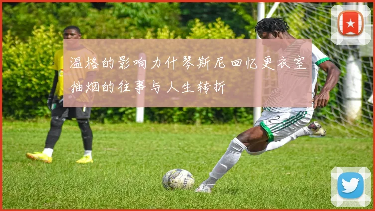 温格的影响力什琴斯尼回忆更衣室抽烟的往事与人生转折
