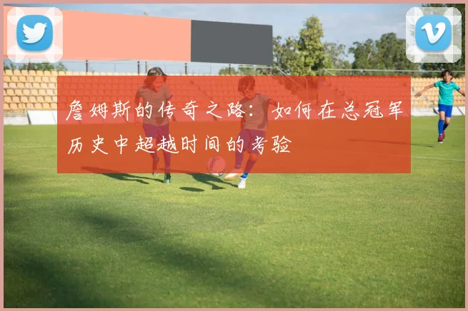 詹姆斯的传奇之路：如何在总冠军历史中超越时间的考验