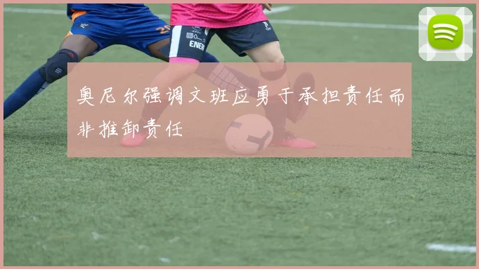 奥尼尔强调文班应勇于承担责任而非推卸责任