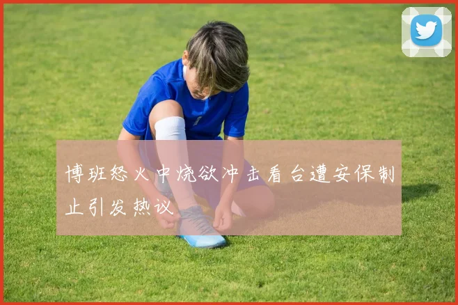 博班怒火中烧欲冲击看台遭安保制止引发热议