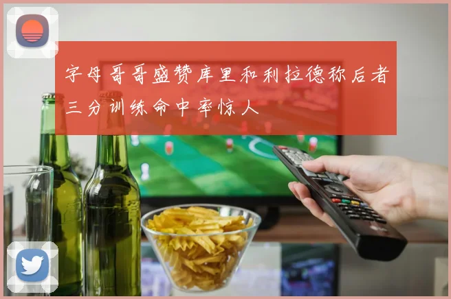 字母哥哥盛赞库里和利拉德称后者三分训练命中率惊人