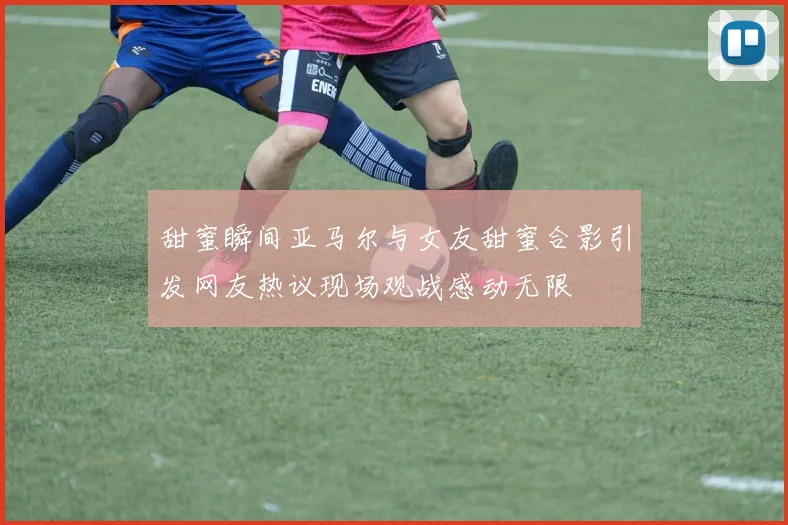 甜蜜瞬间亚马尔与女友甜蜜合影引发网友热议现场观战感动无限