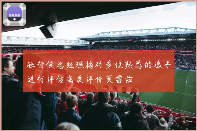 独行侠总经理梅对多位熟悉的选手进行评估高度评价莫雷兹