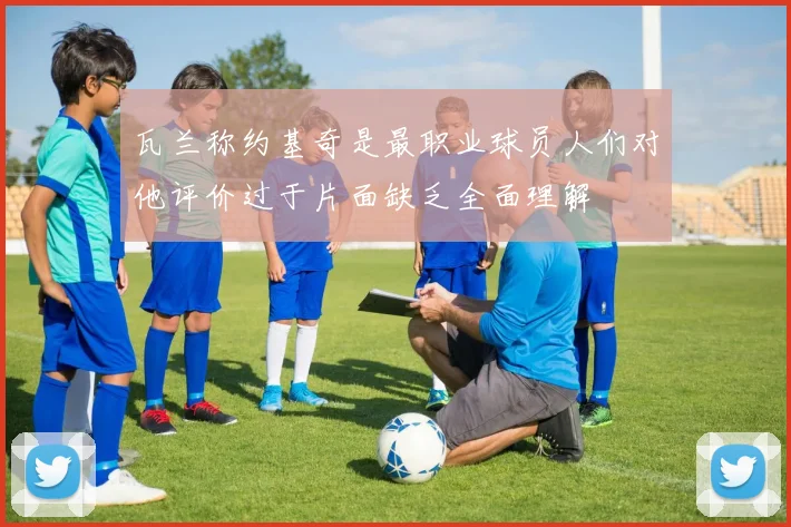 瓦兰称约基奇是最职业球员人们对他评价过于片面缺乏全面理解