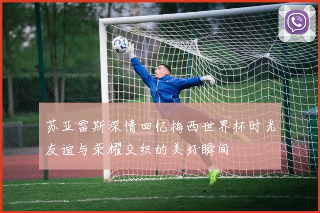 苏亚雷斯深情回忆梅西世界杯时光友谊与荣耀交织的美好瞬间