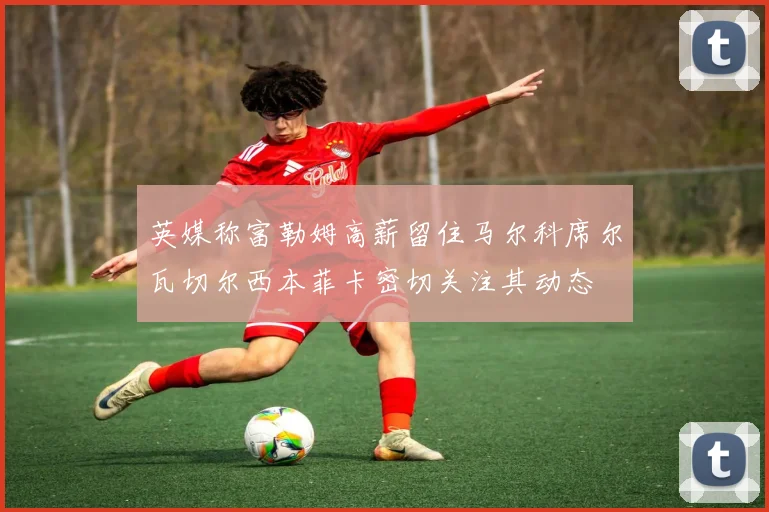 英媒称富勒姆高薪留住马尔科席尔瓦切尔西本菲卡密切关注其动态