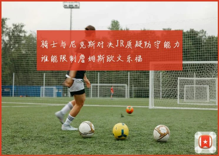 骑士与尼克斯对决JR质疑防守能力谁能限制詹姆斯欧文乐福