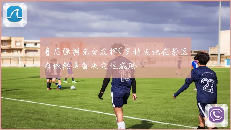 鲁尼强调充分发挥C罗特点他在禁区内依然具备决定性威胁