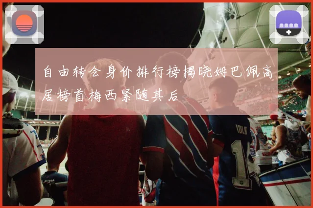 自由转会身价排行榜揭晓姆巴佩高居榜首梅西紧随其后