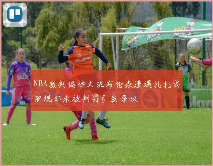 NBA裁判偏袒文班布伦森遭遇扎扎式犯规却未被判罚引发争议