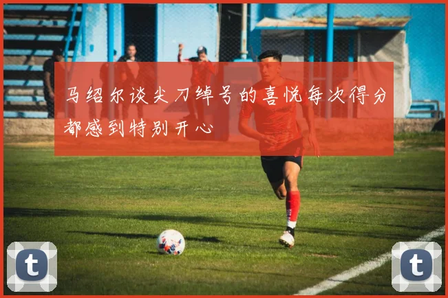 马绍尔谈尖刀绰号的喜悦每次得分都感到特别开心