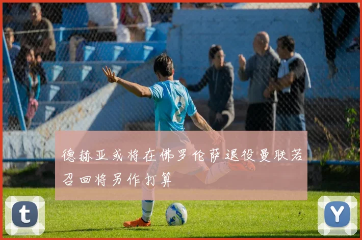 德赫亚或将在佛罗伦萨退役曼联若召回将另作打算