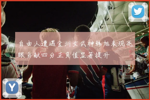 自由人遭遇金州女武神韩旭表现亮眼贡献四分正负值显著提升