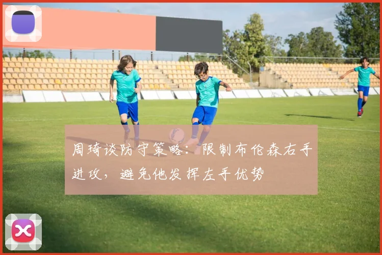 周琦谈防守策略：限制布伦森右手进攻，避免他发挥左手优势