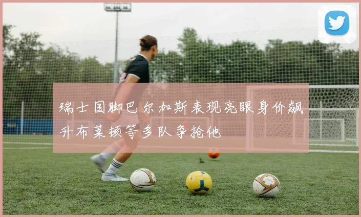 瑞士国脚巴尔加斯表现亮眼身价飙升布莱顿等多队争抢他