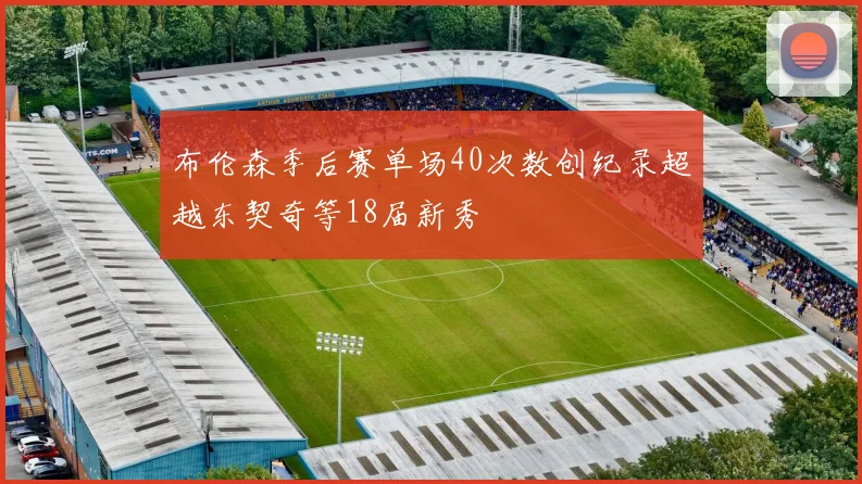 布伦森季后赛单场40次数创纪录超越东契奇等18届新秀