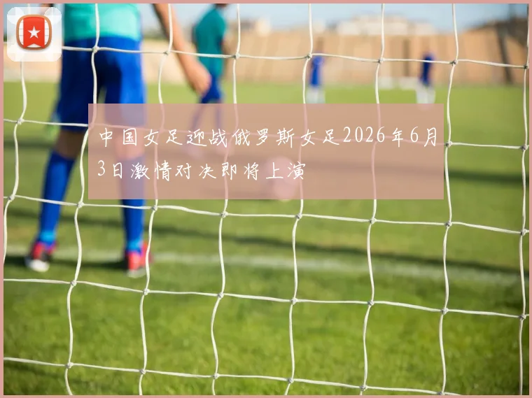 中国女足迎战俄罗斯女足2026年6月3日激情对决即将上演