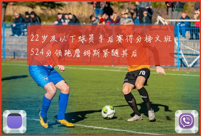 22岁及以下球员季后赛得分榜文班524分领跑詹姆斯紧随其后