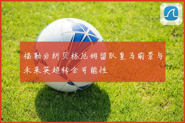 福勒分析贝林厄姆留队皇马前景与未来英超转会可能性
